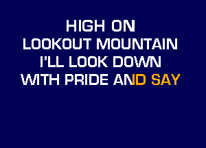HIGH 0N
LOCKOUT MOUNTAIN
VLL LOOK DOWN

WTH PRIDE AND SAY