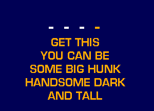 GET THIS
YOU CAN BE

SOME BIG HUNK
HANDSOME DARK
AND TALL