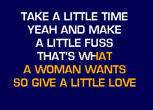 TAKE A LITTLE TIME
YEAH AND MAKE
A LITTLE FUSS
THAT'S WHAT
A WOMAN WANTS
SO GIVE A LITTLE LOVE