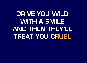 DRIVE YOU WILD
WITH A SMILE
AND THEN THEY'LL
TREAT YOU CRUEL