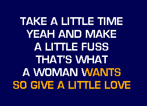 TAKE A LITTLE TIME
YEAH AND MAKE
A LITTLE FUSS
THAT'S WHAT
A WOMAN WANTS
SO GIVE A LITTLE LOVE