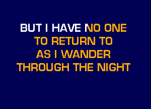 BUT I HAVE NO ONE
TO RETURN TO
AS I WANDER

THROUGH THE NIGHT