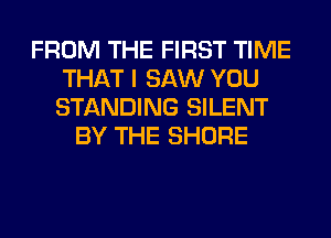 FROM THE FIRST TIME
THAT I SAW YOU
STANDING SILENT

BY THE SHORE
