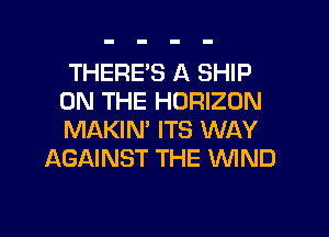 THERE'S A SHIP

ON THE HORIZON

MAKIN' ITS WAY
AGAINST THE WND