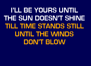 I'LL BE YOURS UNTIL
THE SUN DOESN'T SHINE
TILL TIME STANDS STILL

UNTIL THE WINDS
DON'T BLOW