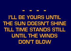 I'LL BE YOURS UNTIL
THE SUN DOESN'T SHINE
TILL TIME STANDS STILL

UNTIL THE WINDS
DON'T BLOW