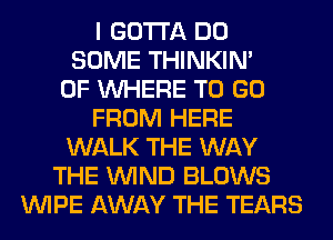 I GOTTA DO
SOME THINKIM
0F WHERE TO GO
FROM HERE
WALK THE WAY
THE WIND BLOWS
WIPE AWAY THE TEARS