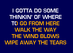 I GOTTA DO SOME
THINKIM 0F WHERE
TO GO FROM HERE
WALK THE WAY
THE WIND BLOWS
WIPE AWAY THE TEARS