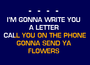 I'M GONNA WRITE YOU
A LETTER
CALL YOU ON THE PHONE
GONNA SEND YA
FLOWERS