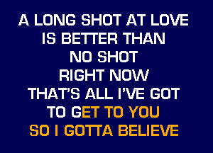 A LONG SHOT AT LOVE
IS BETTER THAN
N0 SHOT
RIGHT NOW
THAT'S ALL I'VE GOT
TO GET TO YOU
SO I GOTTA BELIEVE