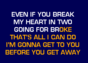 EVEN IF YOU BREAK
MY HEART IN TWO
GOING FOR BROKE

THAT'S ALL I CAN DO

I'M GONNA GET TO YOU
BEFORE YOU GET AWAY