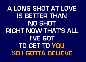 A LONG SHOT AT LOVE
IS BETTER THAN
N0 SHOT
RIGHT NOW THAT'S ALL
I'VE GOT
TO GET TO YOU
SO I GOTTA BELIEVE