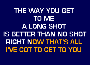 THE WAY YOU GET
TO ME
A LONG SHOT
IS BETTER THAN N0 SHOT
RIGHT NOW THAT'S ALL
I'VE GOT TO GET TO YOU