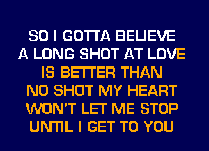 SO I GOTTA BELIEVE
A LONG SHOT AT LOVE
IS BETTER THAN
N0 SHOT MY HEART
WON'T LET ME STOP
UNTIL I GET TO YOU