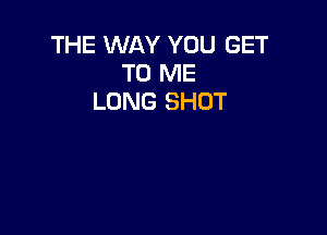 THE WAY YOU GET
TO ME
LONG SHUT