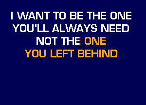 I WANT TO BE THE ONE
YOU'LL ALWAYS NEED
NOT THE ONE
YOU LEFT BEHIND