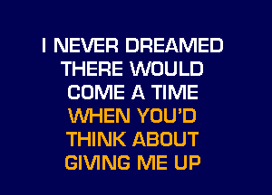 I NEVER DREAMED
THERE WOULD
COME A TIME
WHEN YOU'D
THINK ABOUT
GIVING ME UP