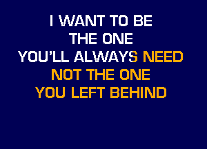 I WANT TO BE
THE ONE
YOU'LL ALWAYS NEED
NOT THE ONE
YOU LEFT BEHIND