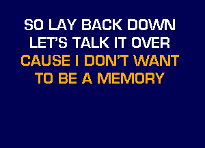 SO LAY BACK DOWN
LET'S TALK IT OVER
CAUSE I DON'T WANT
TO BE A MEMORY