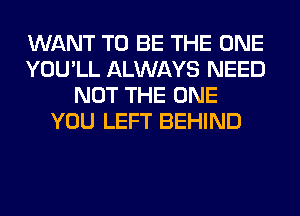 WANT TO BE THE ONE
YOU'LL ALWAYS NEED
NOT THE ONE
YOU LEFT BEHIND