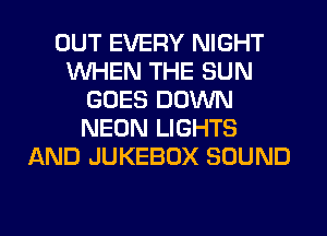 OUT EVERY NIGHT
WHEN THE SUN
GOES DOWN
NEON LIGHTS
AND JUKEBOX SOUND