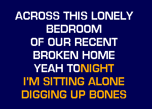 ACROSS THIS LONELY
BEDROOM
OF OUR RECENT
BROKEN HOME
YEAH TONIGHT
I'M SITTING ALONE
DIGGING UP BONES