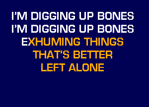 I'M DIGGING UP BONES
I'M DIGGING UP BONES
EXHUMING THINGS
THAT'S BETTER
LEFT ALONE