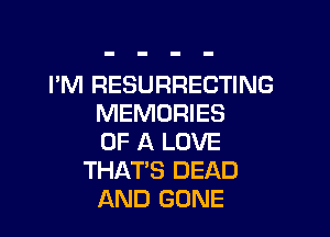 I'M RESURRECTING
MEMORIES

OF A LOVE
THAT'S DEAD
AND GONE