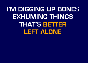 I'M DIGGING UP BONES
EXHUMING THINGS
THAT'S BETTER
LEFT ALONE