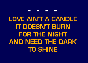 LOVE AIN'T A CANDLE
IT DOESN'T BURN
FOR THE NIGHT
AND NEED THE DARK
T0 SHINE