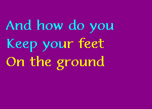 And how do you
Keep your feet

On the ground