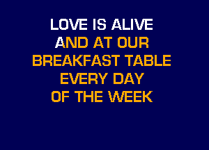 LOVE IS ALIVE
AND AT OUR
BREAKFAST TABLE
EVERY DAY
OF THE WEEK
