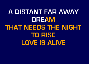 A DISTANT FAR AWAY
DREAM
THAT NEEDS THE NIGHT
T0 RISE
LOVE IS ALIVE