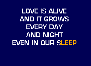 LOVE IS ALIVE
AND IT GROWS
EVERY DAY
AND NIGHT
EVEN IN OUR SLEEP