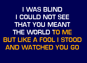 I WAS BLIND
I COULD NOT SEE
THAT YOU MEANT
THE WORLD TO ME
BUT LIKE A FOOL I STOOD
AND WATCHED YOU GO