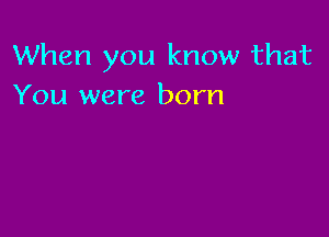 When you know that
You were born