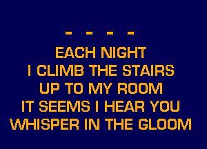 EACH NIGHT
I CLIMB THE STAIRS
UP TO MY ROOM
IT SEEMS I HEAR YOU
VVHISPER IN THE GLOOM