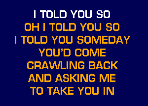 I TOLD YOU 80
OH I TOLD YOU SO
I TOLD YOU SOMEDAY
YOUID COME
CRAWLING BACK
AND ASKING ME
TO TAKE YOU IN
