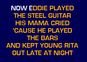 NOW EDDIE PLAYED
THE STEEL GUITAR
HIS MAMA CRIED
'CAUSE HE PLAYED
THE BARS
AND KEPT YOUNG RITA
OUT LATE AT NIGHT