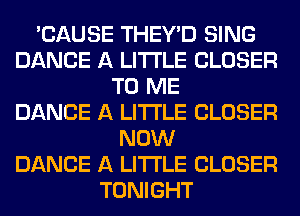 'CAUSE THEY'D SING
DANCE A LITTLE CLOSER
TO ME
DANCE A LITTLE CLOSER
NOW
DANCE A LITTLE CLOSER
TONIGHT