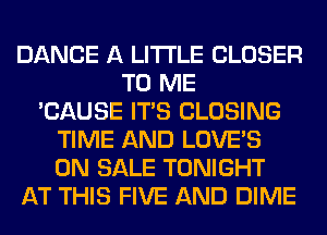 DANCE A LITTLE CLOSER
TO ME
'CAUSE ITS CLOSING
TIME AND LOVE'S
ON SALE TONIGHT
AT THIS FIVE AND DIME