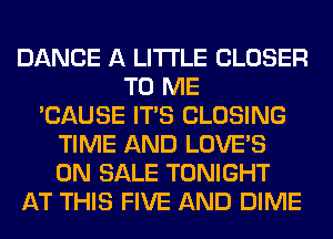 DANCE A LITTLE CLOSER
TO ME
'CAUSE ITS CLOSING
TIME AND LOVE'S
ON SALE TONIGHT
AT THIS FIVE AND DIME