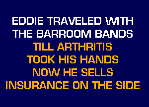 EDDIE TRAVELED WITH
THE BARROOM BANDS
TILL ARTHRITIS
TOOK HIS HANDS
NOW HE SELLS
INSURANCE ON THE SIDE