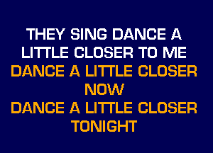 THEY SING DANCE A
LITTLE CLOSER TO ME
DANCE A LITTLE CLOSER
NOW
DANCE A LITTLE CLOSER
TONIGHT