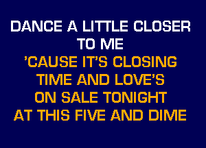 DANCE A LITTLE CLOSER
TO ME
'CAUSE ITS CLOSING
TIME AND LOVE'S
ON SALE TONIGHT
AT THIS FIVE AND DIME