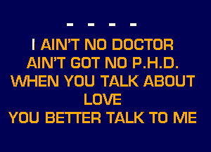 I AIN'T N0 DOCTOR
AIN'T GOT N0 P.H.D.
WHEN YOU TALK ABOUT
LOVE
YOU BETTER TALK TO ME