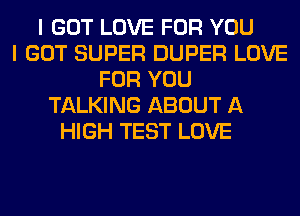 I GOT LOVE FOR YOU
I GOT SUPER DUPER LOVE
FOR YOU
TALKING ABOUT A
HIGH TEST LOVE