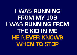 I WAS RUNNING
FROM MY JOB
I WAS RUNNING FROM
THE KID IN ME
HE NEVER KNOWS
WHEN TO STOP