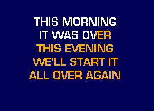THIS MORNING
IT WAS OVER
THIS EVENING

WE'LL START IT
ALL OVER AGAIN