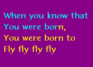 When you know that
You were born,

You were born to
Fly fly fly fly